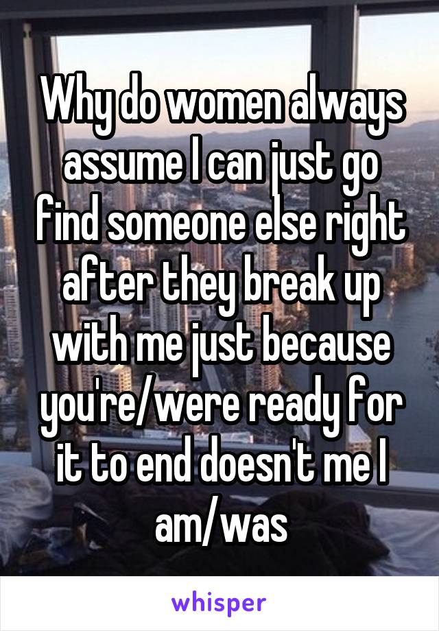 Why do women always assume I can just go find someone else right after they break up with me just because you're/were ready for it to end doesn't me I am/was