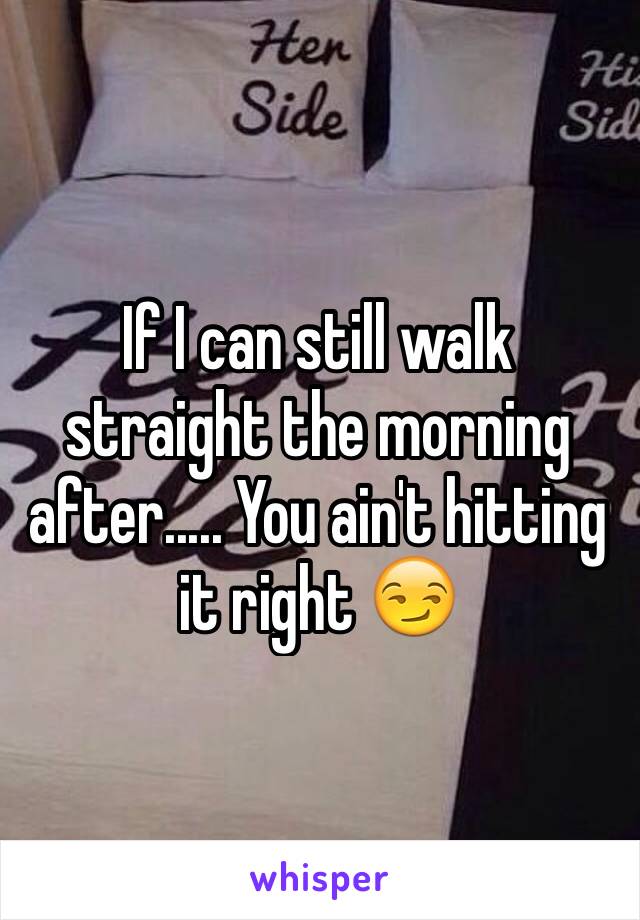 If I can still walk straight the morning after..... You ain't hitting it right 😏