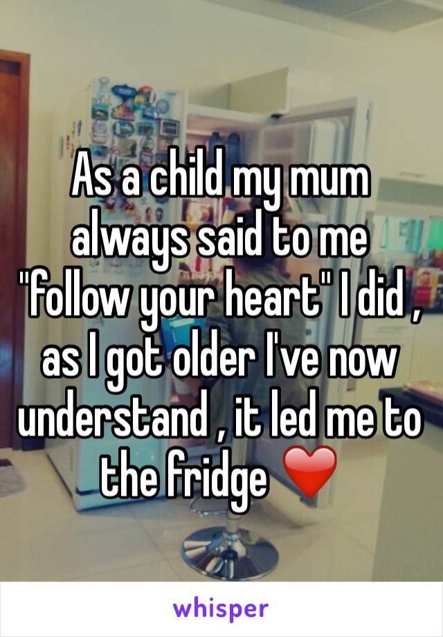 As a child my mum always said to me "follow your heart" I did , as I got older I've now understand , it led me to the fridge ❤️