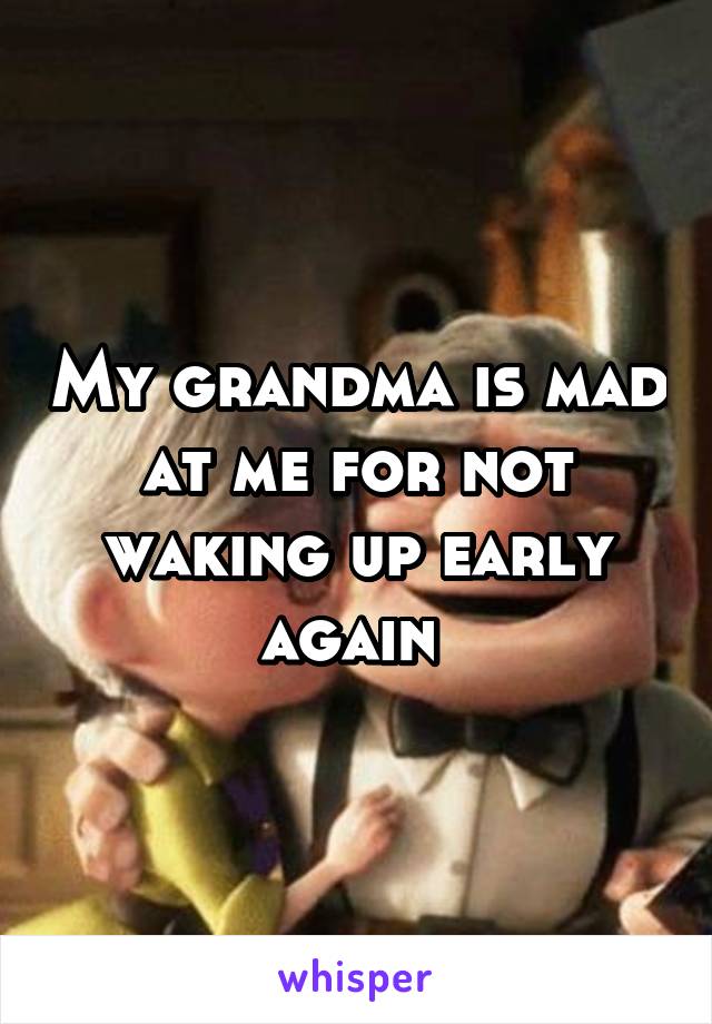 My grandma is mad at me for not waking up early again 