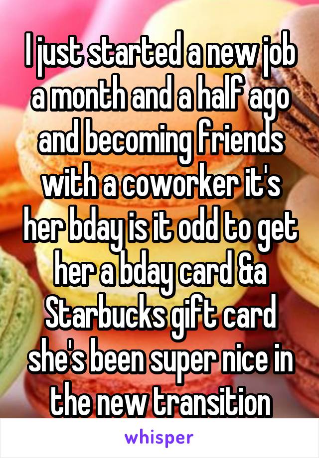 I just started a new job a month and a half ago and becoming friends with a coworker it's her bday is it odd to get her a bday card &a Starbucks gift card she's been super nice in the new transition