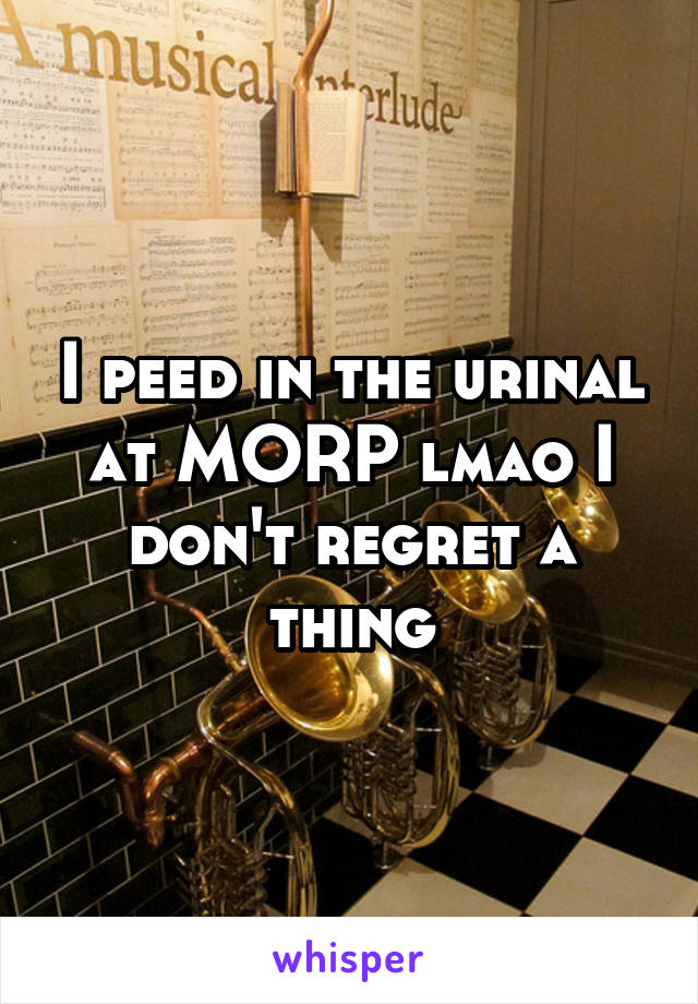 I peed in the urinal at MORP lmao I don't regret a thing