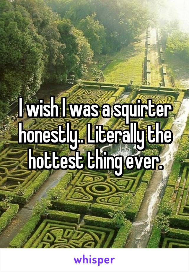 I wish I was a squirter honestly.. Literally the hottest thing ever.