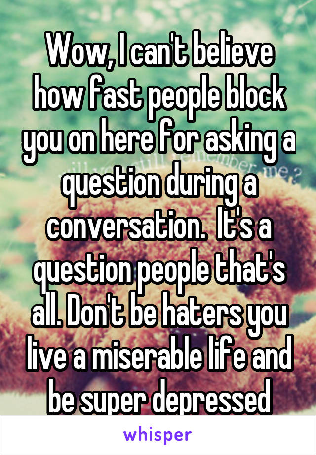 Wow, I can't believe how fast people block you on here for asking a question during a conversation.  It's a question people that's all. Don't be haters you live a miserable life and be super depressed