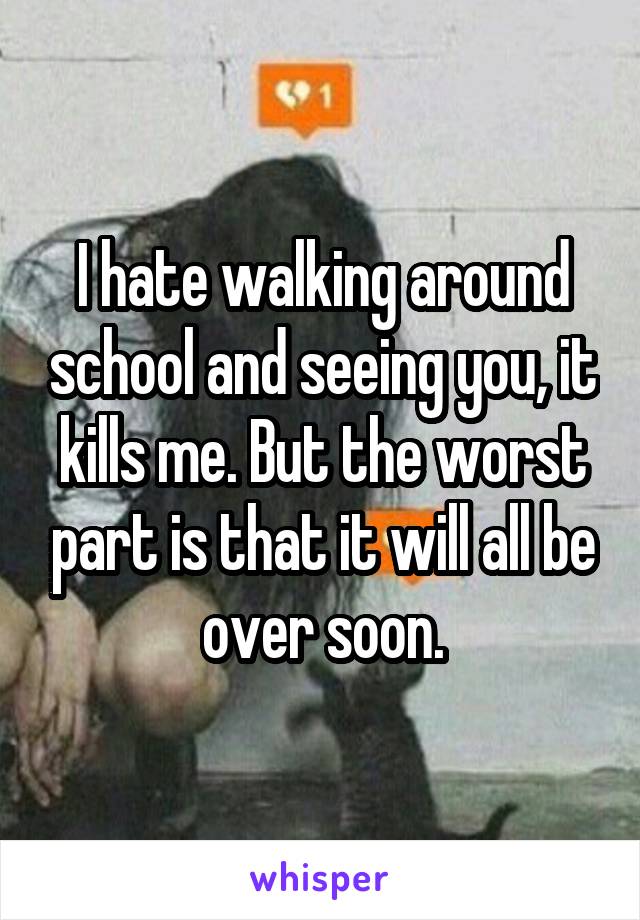 I hate walking around school and seeing you, it kills me. But the worst part is that it will all be over soon.