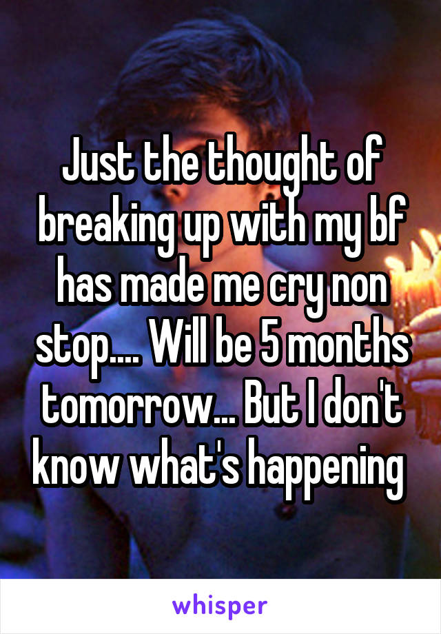 Just the thought of breaking up with my bf has made me cry non stop.... Will be 5 months tomorrow... But I don't know what's happening 