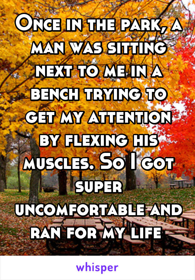 Once in the park, a man was sitting next to me in a bench trying to get my attention by flexing his muscles. So I got super uncomfortable and ran for my life 
