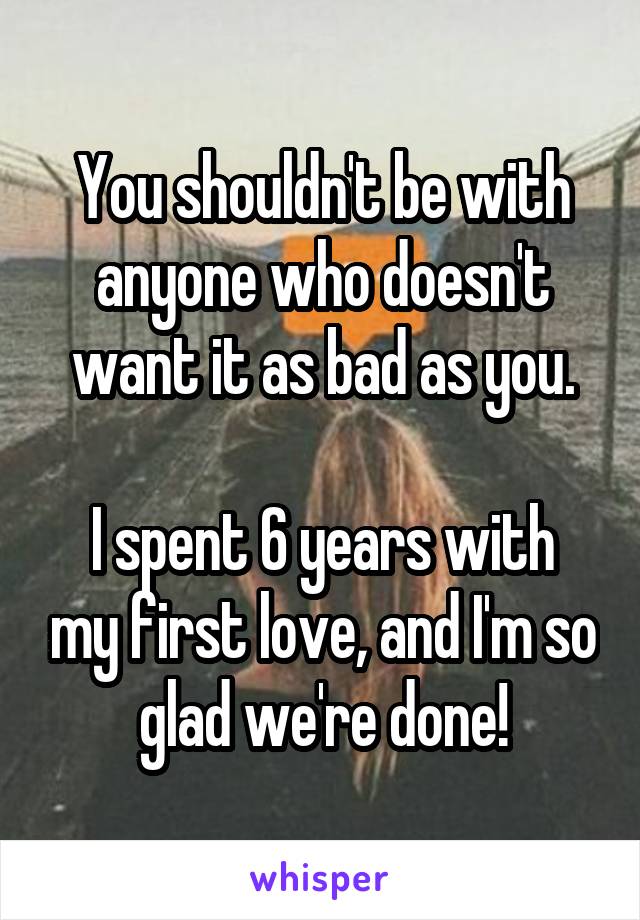 You shouldn't be with anyone who doesn't want it as bad as you.

I spent 6 years with my first love, and I'm so glad we're done!