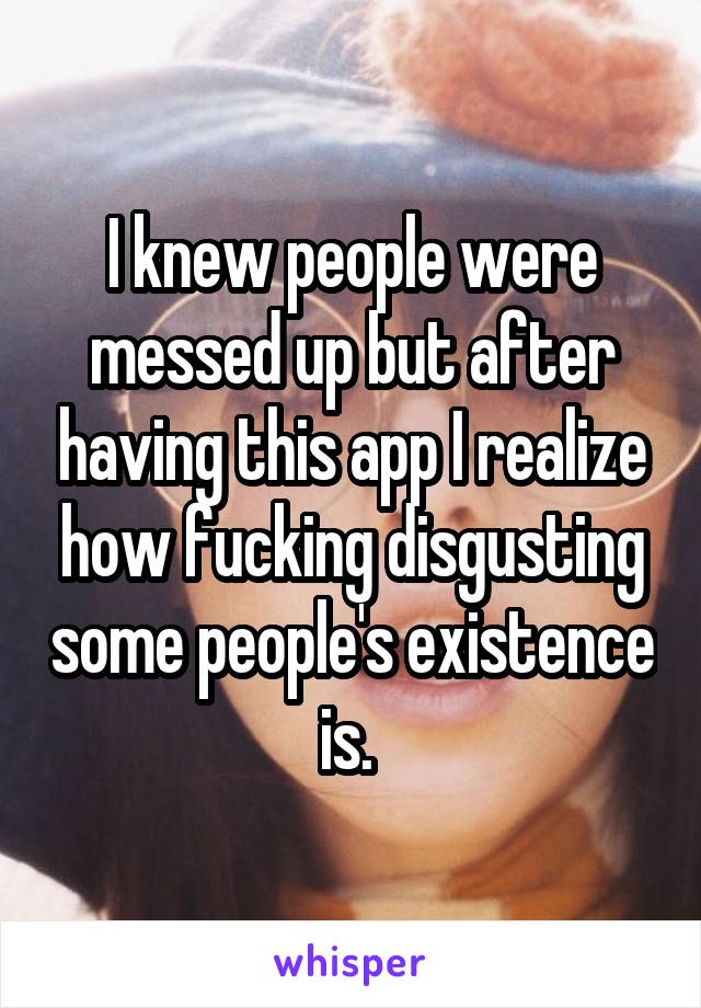 I knew people were messed up but after having this app I realize how fucking disgusting some people's existence is. 