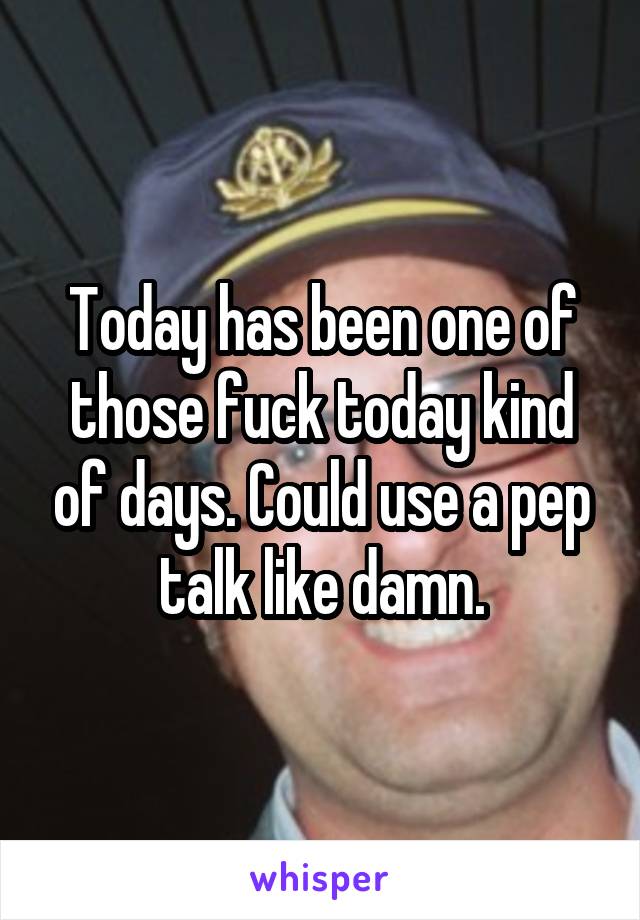 Today has been one of those fuck today kind of days. Could use a pep talk like damn.