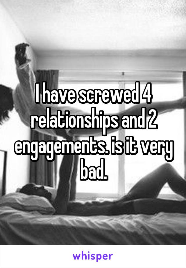 I have screwed 4 relationships and 2 engagements. is it very bad.