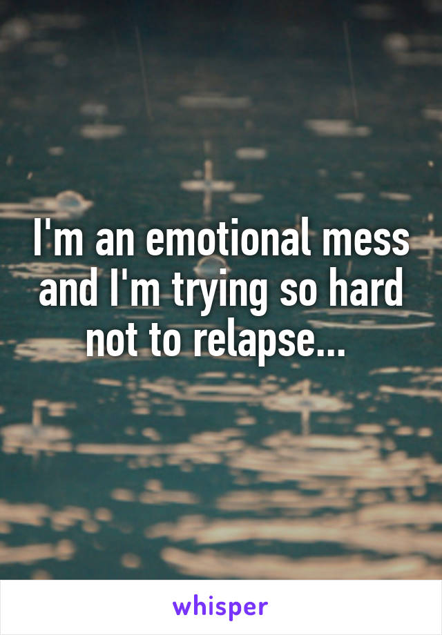 I'm an emotional mess and I'm trying so hard not to relapse... 
