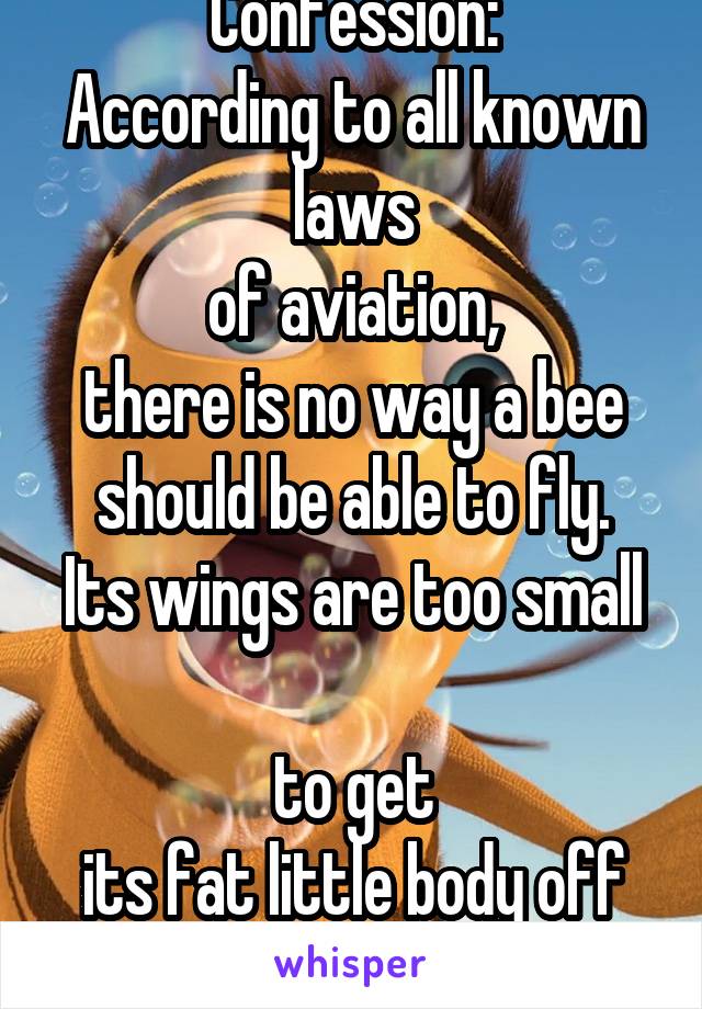 Confession:
According to all known laws
of aviation,
there is no way a bee
should be able to fly.
Its wings are too small 
to get
its fat little body off the ground.