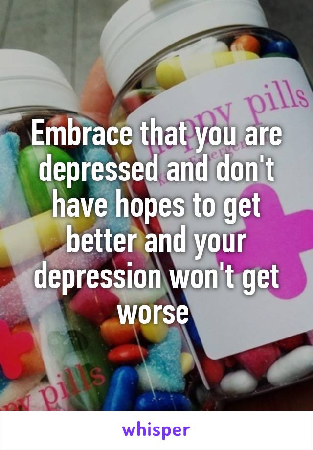 Embrace that you are depressed and don't have hopes to get better and your depression won't get worse 