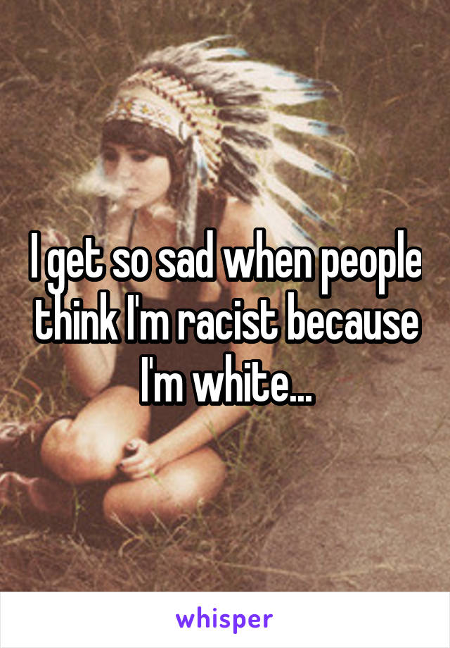 I get so sad when people think I'm racist because I'm white...