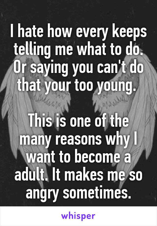 I hate how every keeps telling me what to do. Or saying you can't do that your too young. 

This is one of the many reasons why I want to become a adult. It makes me so angry sometimes.