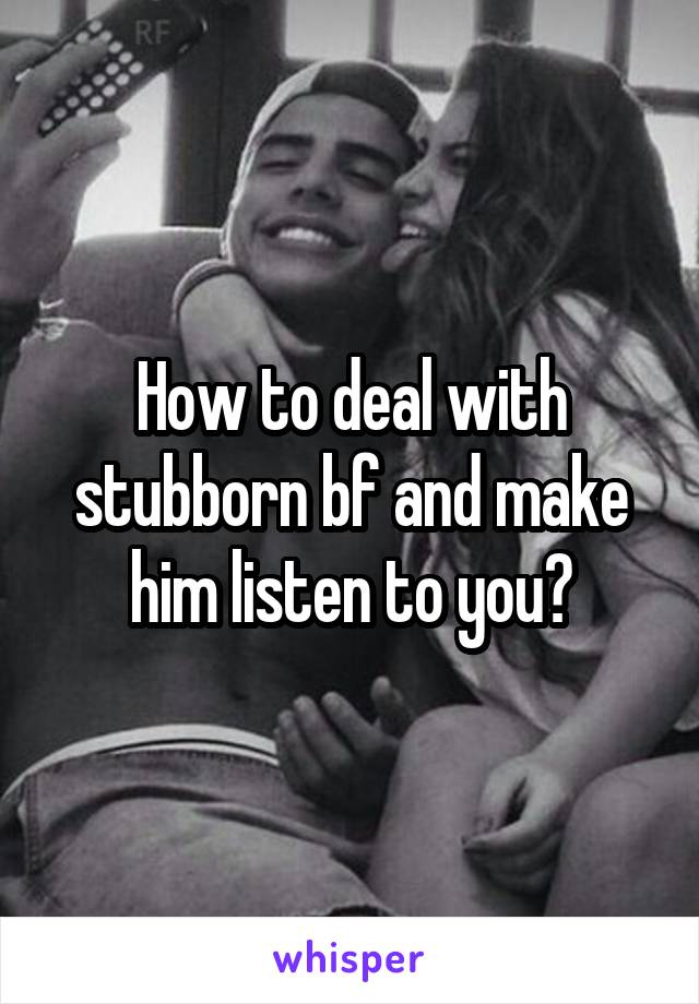 How to deal with stubborn bf and make him listen to you?