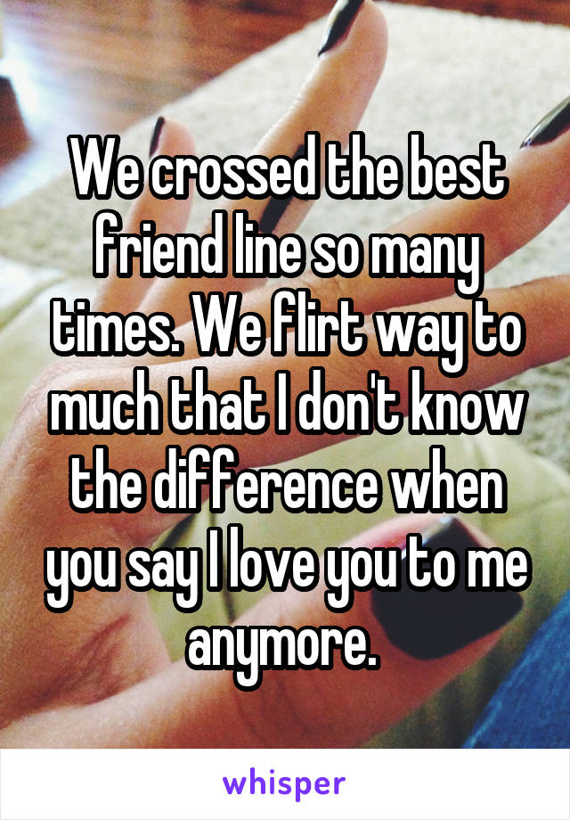 We crossed the best friend line so many times. We flirt way to much that I don't know the difference when you say I love you to me anymore. 