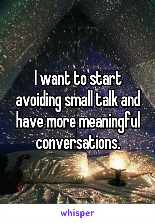 I want to start avoiding small talk and have more meaningful conversations.