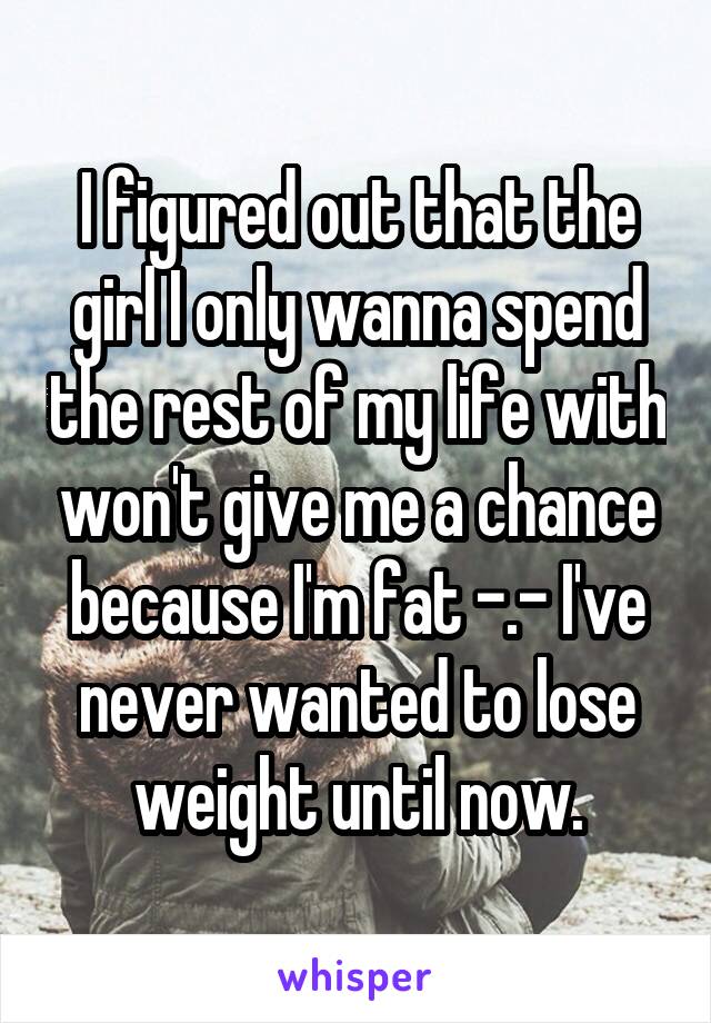 I figured out that the girl I only wanna spend the rest of my life with won't give me a chance because I'm fat -.- I've never wanted to lose weight until now.