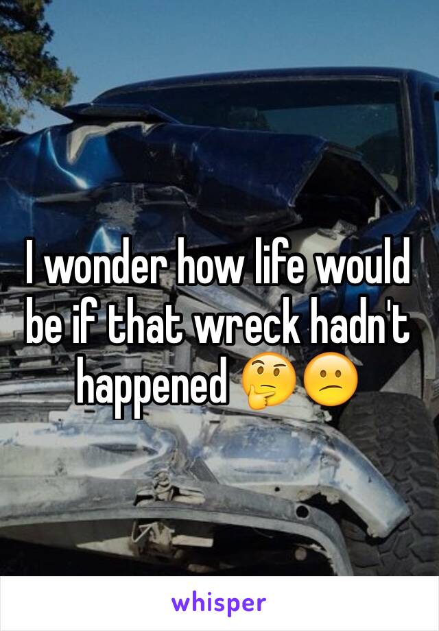 I wonder how life would be if that wreck hadn't happened 🤔😕