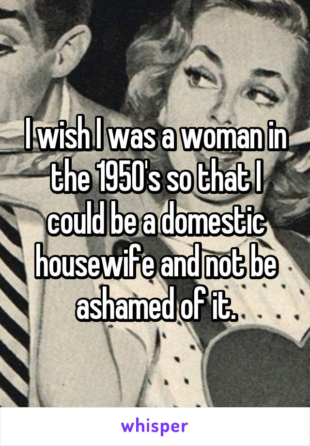 I wish I was a woman in the 1950's so that I could be a domestic housewife and not be ashamed of it.