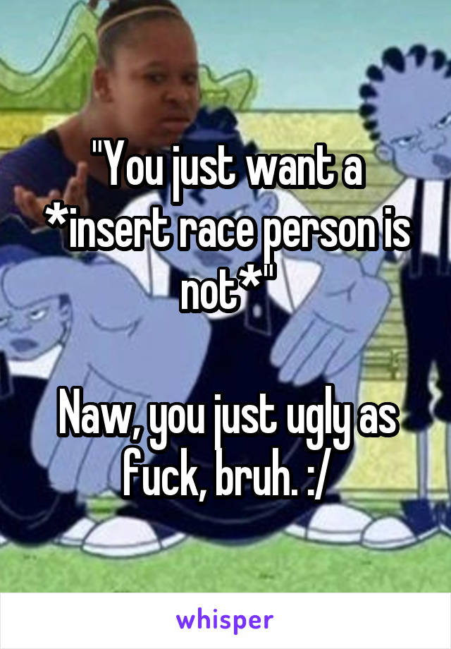 "You just want a *insert race person is not*"

Naw, you just ugly as fuck, bruh. :/