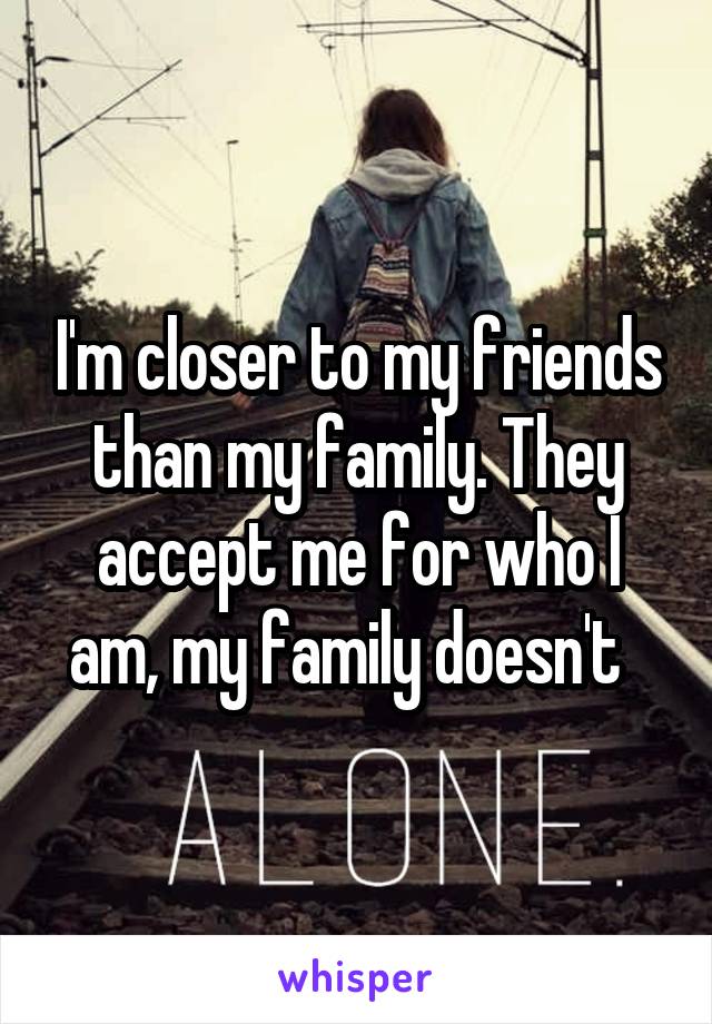 I'm closer to my friends than my family. They accept me for who I am, my family doesn't  