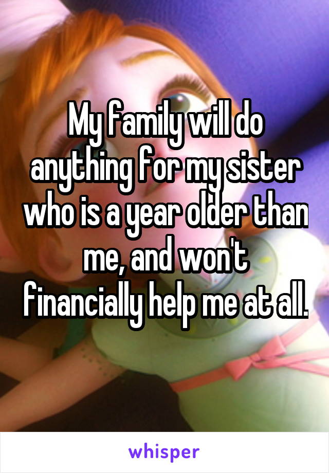 My family will do anything for my sister who is a year older than me, and won't financially help me at all. 