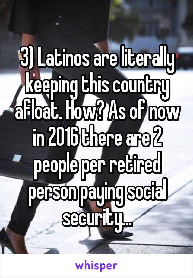 3) Latinos are literally keeping this country afloat. How? As of now in 2016 there are 2 people per retired person paying social security...