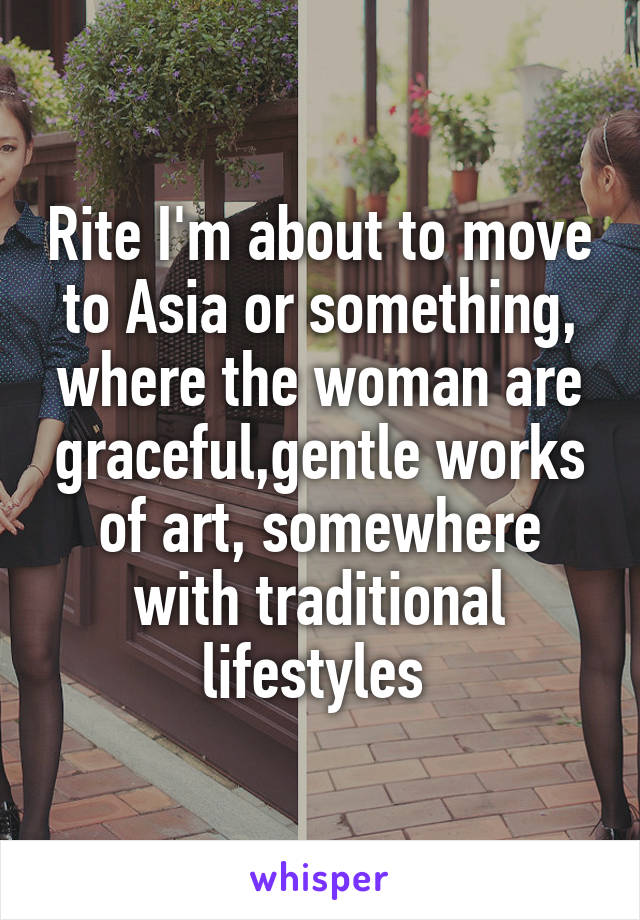 Rite I'm about to move to Asia or something, where the woman are graceful,gentle works of art, somewhere with traditional lifestyles 