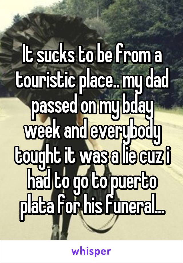 It sucks to be from a touristic place.. my dad passed on my bday week and everybody tought it was a lie cuz i had to go to puerto plata for his funeral...