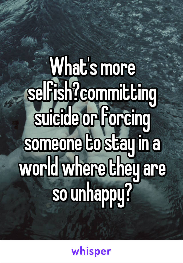 What's more selfish?committing suicide or forcing someone to stay in a world where they are so unhappy?