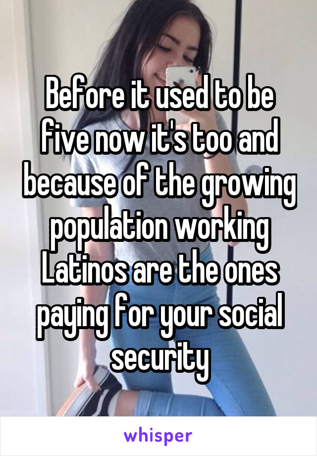 Before it used to be five now it's too and because of the growing population working Latinos are the ones paying for your social security