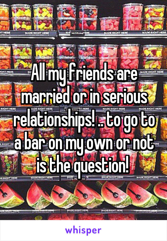 All my friends are married or in serious relationships! .. to go to a bar on my own or not is the question! 