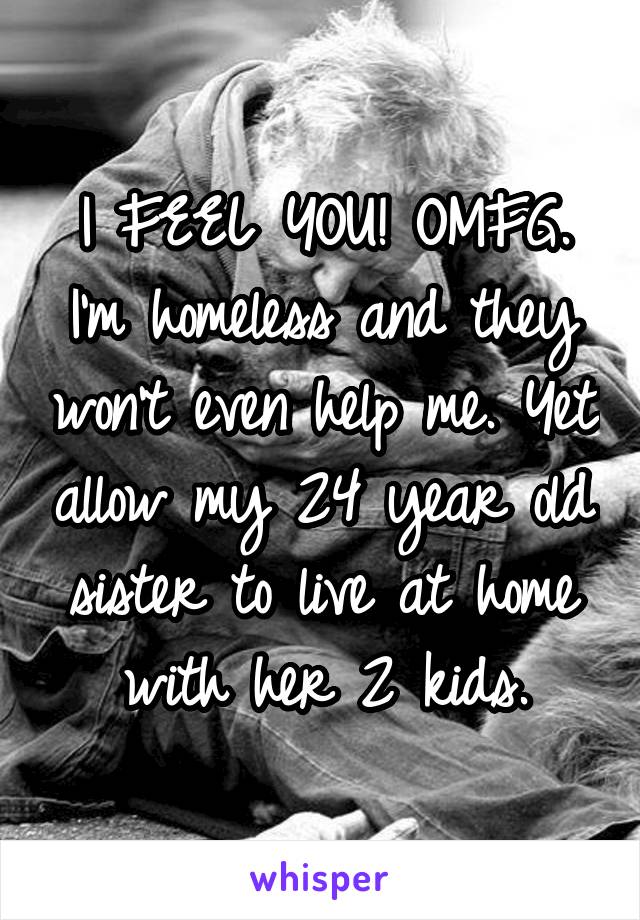 I FEEL YOU! OMFG. I'm homeless and they won't even help me. Yet allow my 24 year old sister to live at home with her 2 kids.