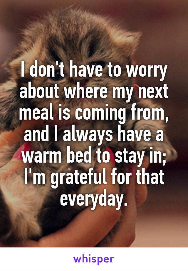 I don't have to worry about where my next meal is coming from, and I always have a warm bed to stay in; I'm grateful for that everyday.