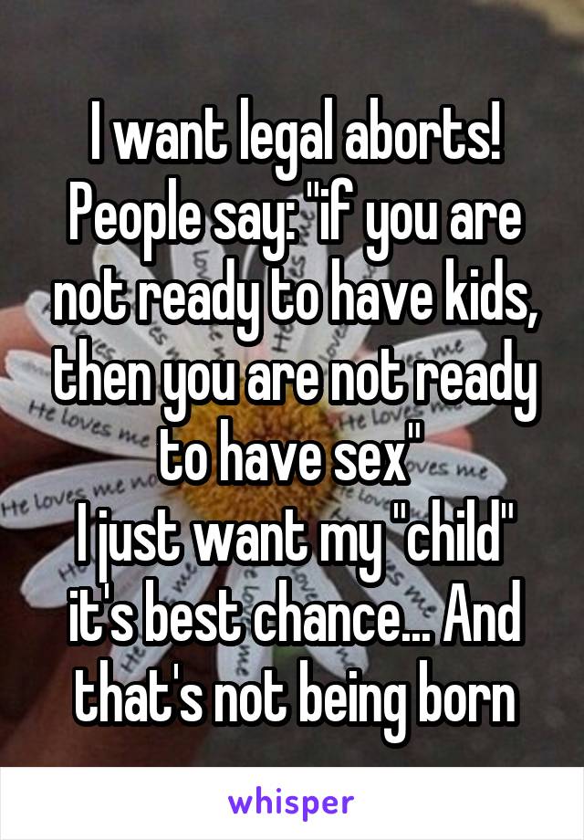 I want legal aborts! People say: "if you are not ready to have kids, then you are not ready to have sex" 
I just want my "child" it's best chance... And that's not being born