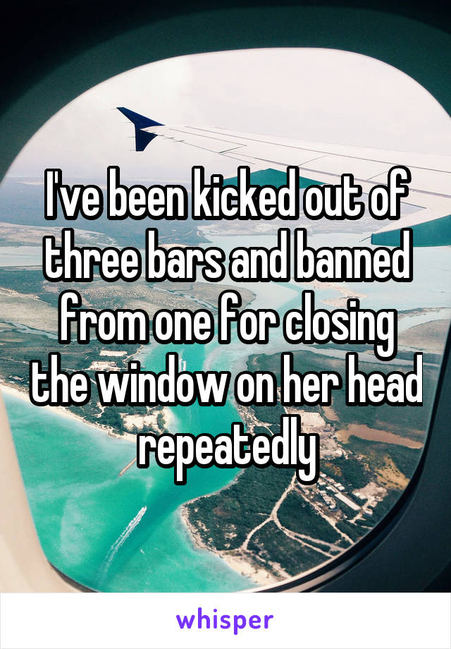 I've been kicked out of three bars and banned from one for closing the window on her head repeatedly