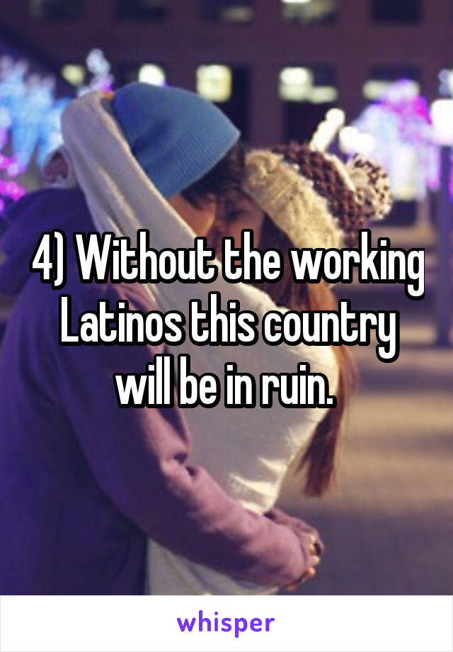 4) Without the working Latinos this country will be in ruin. 