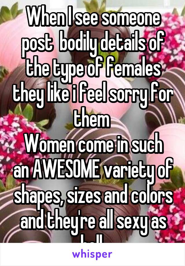 When I see someone post  bodily details of the type of females they like i feel sorry for them 
Women come in such an AWESOME variety of shapes, sizes and colors and they're all sexy as hell 