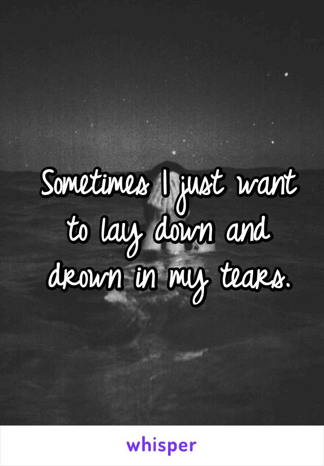 Sometimes I just want to lay down and drown in my tears.