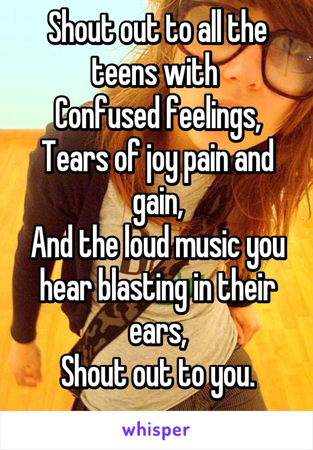 Shout out to all the teens with 
Confused feelings,
Tears of joy pain and gain,
And the loud music you hear blasting in their ears,
Shout out to you.
 