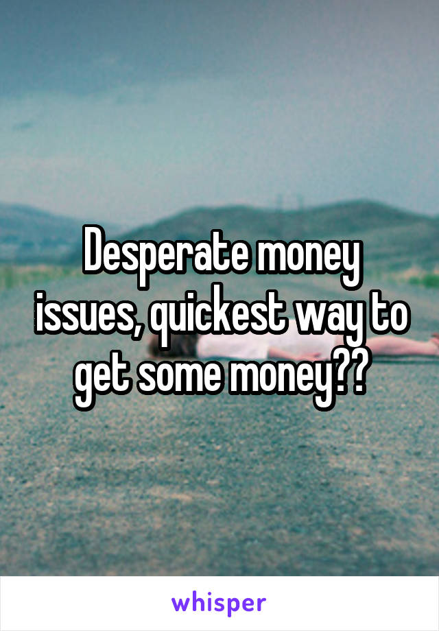 Desperate money issues, quickest way to get some money??