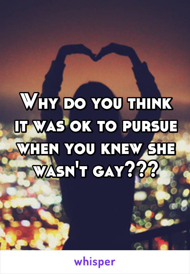 Why do you think it was ok to pursue when you knew she wasn't gay???