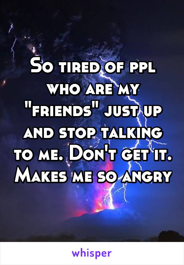 So tired of ppl who are my "friends" just up and stop talking to me. Don't get it. Makes me so angry 