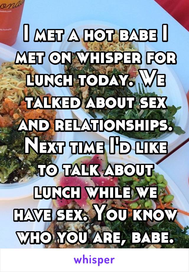 I met a hot babe I met on whisper for lunch today. We talked about sex and relationships. Next time I'd like to talk about lunch while we have sex. You know who you are, babe.