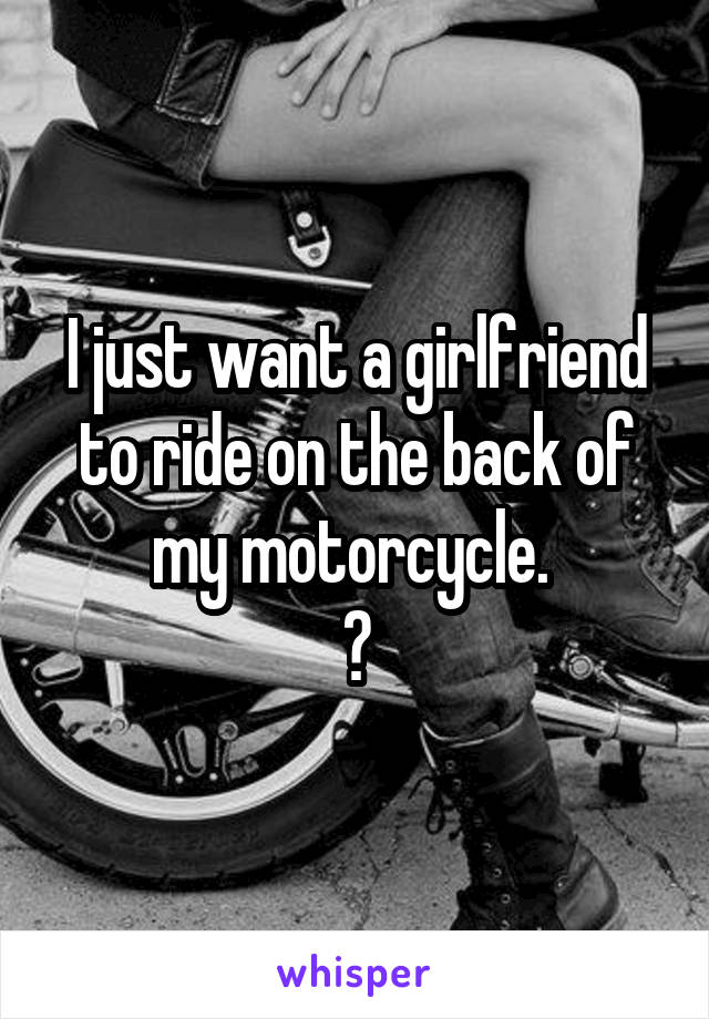 I just want a girlfriend to ride on the back of my motorcycle. 
😩