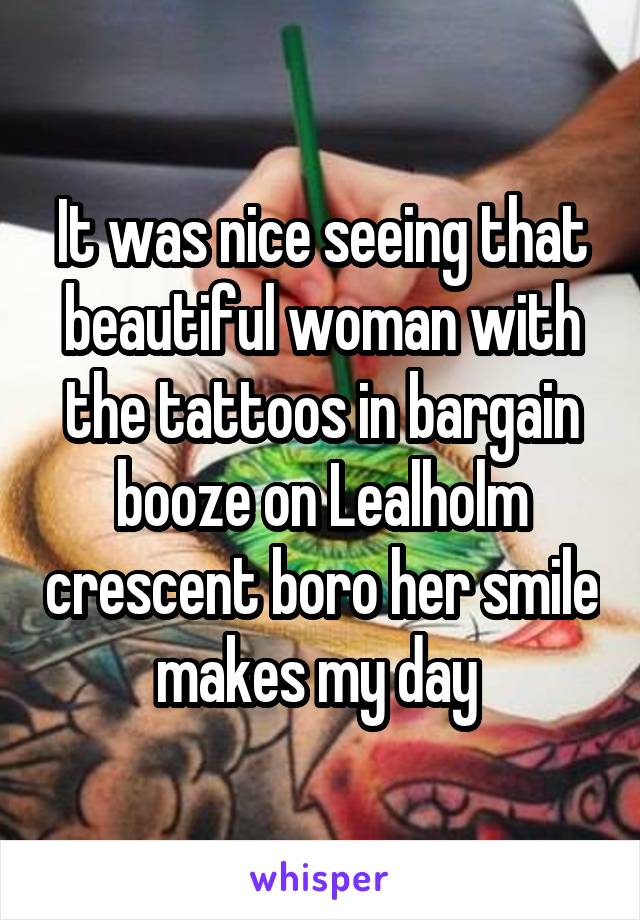 It was nice seeing that beautiful woman with the tattoos in bargain booze on Lealholm crescent boro her smile makes my day 