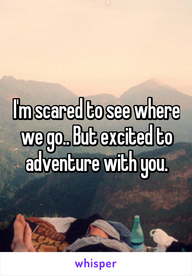 I'm scared to see where we go.. But excited to adventure with you.